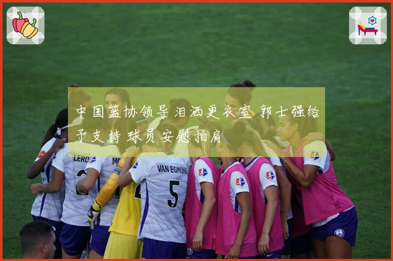 中国篮协领导泪洒更衣室 郭士强给予支持 球员安慰拍肩