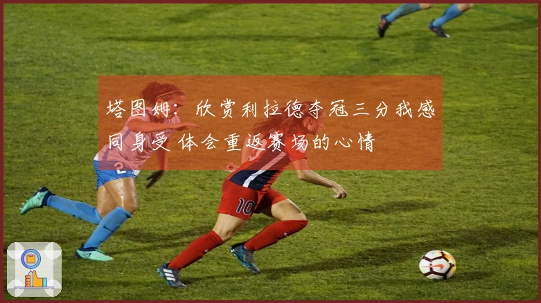 塔图姆：欣赏利拉德夺冠三分我感同身受 体会重返赛场的心情