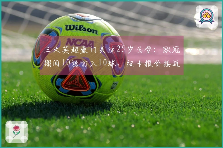 三大英超豪门关注25岁戈登：欧冠期间10场打入10球，纽卡报价接近1亿