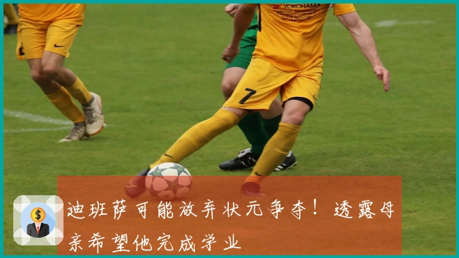 迪班萨可能放弃状元争夺！透露母亲希望他完成学业