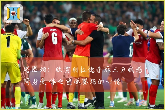 塔图姆：欣赏利拉德夺冠三分我感同身受 体会重返赛场的心情