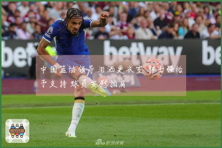 中国篮协领导泪洒更衣室 郭士强给予支持 球员安慰拍肩