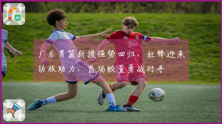 广东男篮新援强势回归，杜锋迎来劲旅助力，首场较量勇战对手