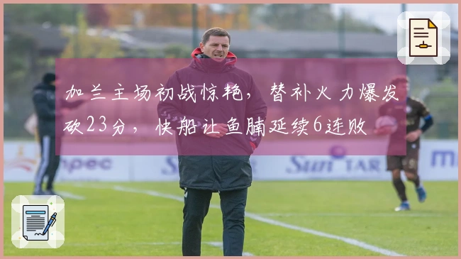 加兰主场初战惊艳，替补火力爆发砍23分，快船让鱼腩延续6连败
