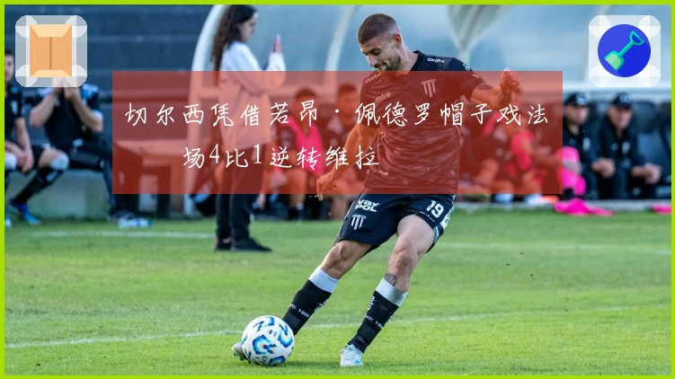 切尔西凭借若昂·佩德罗帽子戏法客场4比1逆转维拉