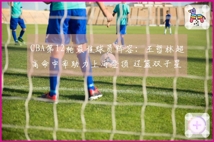 CBA第12轮最佳球员阵容：王哲林超高命中率助力上海登顶 辽篮双子星入围