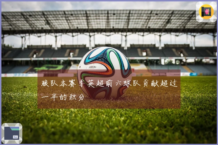 狼队本赛季英超前六球队贡献超过一半的积分