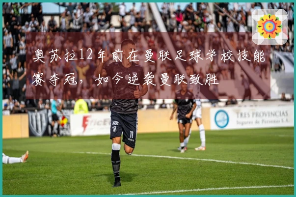 奥苏拉12年前在曼联足球学校技能赛夺冠，如今逆袭曼联致胜