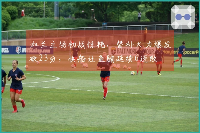 加兰主场初战惊艳，替补火力爆发砍23分，快船让鱼腩延续6连败