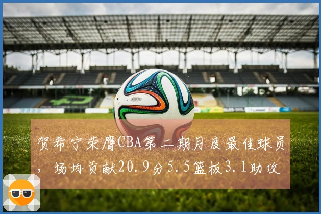 贺希宁荣膺CBA第二期月度最佳球员，场均贡献20.9分5.5篮板3.1助攻